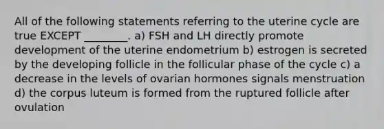 All of the following statements referring to the uterine cycle are true EXCEPT ________. a) FSH and LH directly promote development of the uterine endometrium b) estrogen is secreted by the developing follicle in the follicular phase of the cycle c) a decrease in the levels of ovarian hormones signals menstruation d) the corpus luteum is formed from the ruptured follicle after ovulation