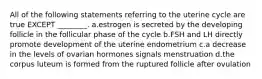 All of the following statements referring to the uterine cycle are true EXCEPT ________. a.estrogen is secreted by the developing follicle in the follicular phase of the cycle b.FSH and LH directly promote development of the uterine endometrium c.a decrease in the levels of ovarian hormones signals menstruation d.the corpus luteum is formed from the ruptured follicle after ovulation