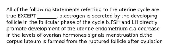 All of the following statements referring to the uterine cycle are true EXCEPT ________. a.estrogen is secreted by the developing follicle in the follicular phase of the cycle b.FSH and LH directly promote development of the uterine endometrium c.a decrease in the levels of ovarian hormones signals menstruation d.the corpus luteum is formed from the ruptured follicle after ovulation