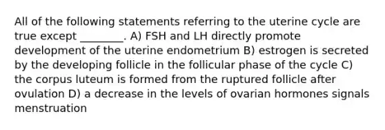 All of the following statements referring to the uterine cycle are true except ________. A) FSH and LH directly promote development of the uterine endometrium B) estrogen is secreted by the developing follicle in the follicular phase of the cycle C) the corpus luteum is formed from the ruptured follicle after ovulation D) a decrease in the levels of ovarian hormones signals menstruation