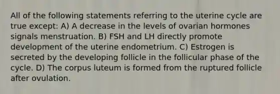 All of the following statements referring to the uterine cycle are true except: A) A decrease in the levels of ovarian hormones signals menstruation. B) FSH and LH directly promote development of the uterine endometrium. C) Estrogen is secreted by the developing follicle in the follicular phase of the cycle. D) The corpus luteum is formed from the ruptured follicle after ovulation.