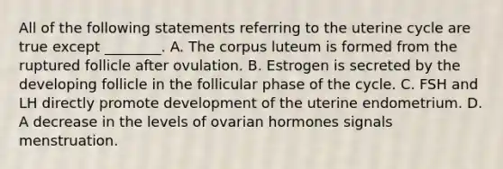 All of the following statements referring to the uterine cycle are true except ________. A. The corpus luteum is formed from the ruptured follicle after ovulation. B. Estrogen is secreted by the developing follicle in the follicular phase of the cycle. C. FSH and LH directly promote development of the uterine endometrium. D. A decrease in the levels of ovarian hormones signals menstruation.