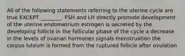 All of the following statements referring to the uterine cycle are true EXCEPT ________. FSH and LH directly promote development of the uterine endometrium estrogen is secreted by the developing follicle in the follicular phase of the cycle a decrease in the levels of ovarian hormones signals menstruation the corpus luteum is formed from the ruptured follicle after ovulation