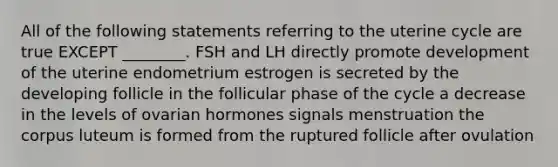 All of the following statements referring to the uterine cycle are true EXCEPT ________. FSH and LH directly promote development of the uterine endometrium estrogen is secreted by the developing follicle in the follicular phase of the cycle a decrease in the levels of ovarian hormones signals menstruation the corpus luteum is formed from the ruptured follicle after ovulation