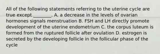 All of the following statements referring to the uterine cycle are true except ________. A. a decrease in the levels of ovarian hormones signals menstruation B. FSH and LH directly promote development of the uterine endometrium C. the corpus luteum is formed from the ruptured follicle after ovulation D. estrogen is secreted by the developing follicle in the follicular phase of the cycle