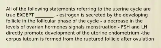 All of the following statements referring to the uterine cycle are true EXCEPT ________. - estrogen is secreted by the developing follicle in the follicular phase of the cycle - a decrease in the levels of ovarian hormones signals menstruation - FSH and LH directly promote development of the uterine endometrium -the corpus luteum is formed from the ruptured follicle after ovulation