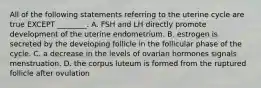 All of the following statements referring to the uterine cycle are true EXCEPT ________. A. FSH and LH directly promote development of the uterine endometrium. B. estrogen is secreted by the developing follicle in the follicular phase of the cycle. C. a decrease in the levels of ovarian hormones signals menstruation. D. the corpus luteum is formed from the ruptured follicle after ovulation