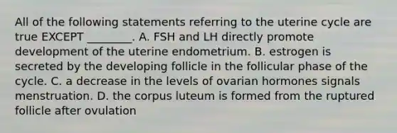 All of the following statements referring to the uterine cycle are true EXCEPT ________. A. FSH and LH directly promote development of the uterine endometrium. B. estrogen is secreted by the developing follicle in the follicular phase of the cycle. C. a decrease in the levels of ovarian hormones signals menstruation. D. the corpus luteum is formed from the ruptured follicle after ovulation