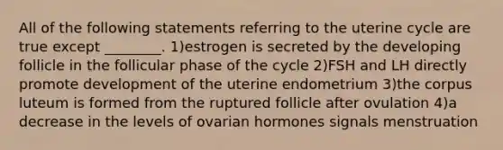 All of the following statements referring to the uterine cycle are true except ________. 1)estrogen is secreted by the developing follicle in the follicular phase of the cycle 2)FSH and LH directly promote development of the uterine endometrium 3)the corpus luteum is formed from the ruptured follicle after ovulation 4)a decrease in the levels of ovarian hormones signals menstruation