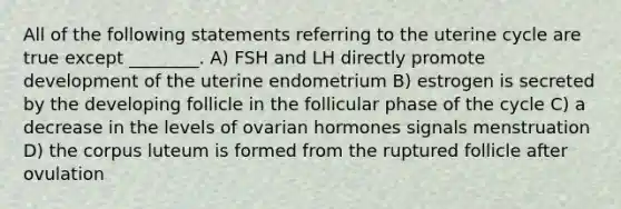 All of the following statements referring to the uterine cycle are true except ________. A) FSH and LH directly promote development of the uterine endometrium B) estrogen is secreted by the developing follicle in the follicular phase of the cycle C) a decrease in the levels of ovarian hormones signals menstruation D) the corpus luteum is formed from the ruptured follicle after ovulation