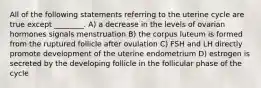 All of the following statements referring to the uterine cycle are true except ________. A) a decrease in the levels of ovarian hormones signals menstruation B) the corpus luteum is formed from the ruptured follicle after ovulation C) FSH and LH directly promote development of the uterine endometrium D) estrogen is secreted by the developing follicle in the follicular phase of the cycle