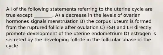 All of the following statements referring to the uterine cycle are true except ________. A) a decrease in the levels of ovarian hormones signals menstruation B) the corpus luteum is formed from the ruptured follicle after ovulation C) FSH and LH directly promote development of the uterine endometrium D) estrogen is secreted by the developing follicle in the follicular phase of the cycle