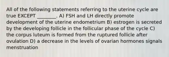 All of the following statements referring to the uterine cycle are true EXCEPT ________. A) FSH and LH directly promote development of the uterine endometrium B) estrogen is secreted by the developing follicle in the follicular phase of the cycle C) the corpus luteum is formed from the ruptured follicle after ovulation D) a decrease in the levels of ovarian hormones signals menstruation