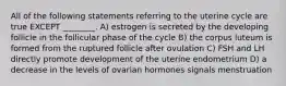 All of the following statements referring to the uterine cycle are true EXCEPT ________. A) estrogen is secreted by the developing follicle in the follicular phase of the cycle B) the corpus luteum is formed from the ruptured follicle after ovulation C) FSH and LH directly promote development of the uterine endometrium D) a decrease in the levels of ovarian hormones signals menstruation