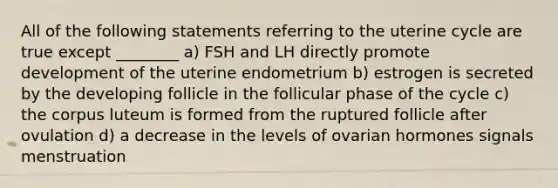 All of the following statements referring to the uterine cycle are true except ________ a) FSH and LH directly promote development of the uterine endometrium b) estrogen is secreted by the developing follicle in the follicular phase of the cycle c) the corpus luteum is formed from the ruptured follicle after ovulation d) a decrease in the levels of ovarian hormones signals menstruation