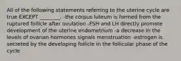 All of the following statements referring to the uterine cycle are true EXCEPT ________. -the corpus luteum is formed from the ruptured follicle after ovulation -FSH and LH directly promote development of the uterine endometrium -a decrease in the levels of ovarian hormones signals menstruation -estrogen is secreted by the developing follicle in the follicular phase of the cycle