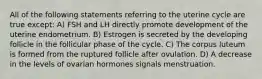 All of the following statements referring to the uterine cycle are true except: A) FSH and LH directly promote development of the uterine endometrium. B) Estrogen is secreted by the developing follicle in the follicular phase of the cycle. C) The corpus luteum is formed from the ruptured follicle after ovulation. D) A decrease in the levels of ovarian hormones signals menstruation.