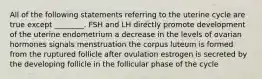 All of the following statements referring to the uterine cycle are true except ________. FSH and LH directly promote development of the uterine endometrium a decrease in the levels of ovarian hormones signals menstruation the corpus luteum is formed from the ruptured follicle after ovulation estrogen is secreted by the developing follicle in the follicular phase of the cycle