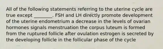 All of the following statements referring to the uterine cycle are true except ________. FSH and LH directly promote development of the uterine endometrium a decrease in the levels of ovarian hormones signals menstruation the corpus luteum is formed from the ruptured follicle after ovulation estrogen is secreted by the developing follicle in the follicular phase of the cycle