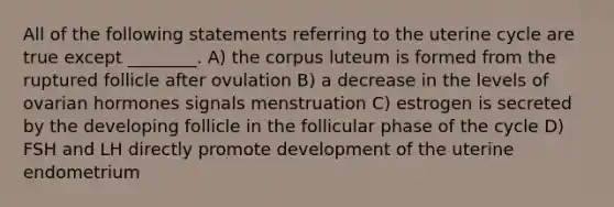 All of the following statements referring to the uterine cycle are true except ________. A) the corpus luteum is formed from the ruptured follicle after ovulation B) a decrease in the levels of ovarian hormones signals menstruation C) estrogen is secreted by the developing follicle in the follicular phase of the cycle D) FSH and LH directly promote development of the uterine endometrium