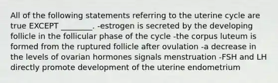 All of the following statements referring to the uterine cycle are true EXCEPT ________. -estrogen is secreted by the developing follicle in the follicular phase of the cycle -the corpus luteum is formed from the ruptured follicle after ovulation -a decrease in the levels of ovarian hormones signals menstruation -FSH and LH directly promote development of the uterine endometrium