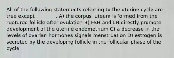 All of the following statements referring to the uterine cycle are true except ________. A) the corpus luteum is formed from the ruptured follicle after ovulation B) FSH and LH directly promote development of the uterine endometrium C) a decrease in the levels of ovarian hormones signals menstruation D) estrogen is secreted by the developing follicle in the follicular phase of the cycle