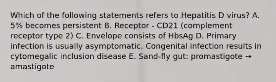 Which of the following statements refers to Hepatitis D virus? A. 5% becomes persistent B. Receptor - CD21 (complement receptor type 2) C. Envelope consists of HbsAg D. Primary infection is usually asymptomatic. Congenital infection results in cytomegalic inclusion disease E. Sand-fly gut: promastigote → amastigote