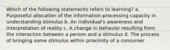 Which of the following statements refers to learning? a. Purposeful allocation of the information-processing capacity in understanding stimulus b. An individual's awareness and interpretation of reality c. A change in behavior resulting from the interaction between a person and a stimulus d. The process of bringing some stimulus within proximity of a consumer