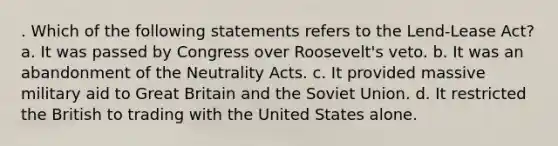 . Which of the following statements refers to the Lend-Lease Act? a. It was passed by Congress over Roosevelt's veto. b. It was an abandonment of the Neutrality Acts. c. It provided massive military aid to Great Britain and the Soviet Union. d. It restricted the British to trading with the United States alone.