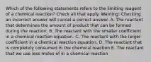 Which of the following statements refers to the limiting reagent of a chemical reaction? Check all that apply. Warning: Checking an incorrect answer will cancel a correct answer. A. The reactant that determines the amount of product that can be formed during the reaction. B. The reactant with the smaller coefficient in a chemical reaction equation. C. The reactant with the larger coefficient in a chemical reaction equation. D. The reactant that is completely consumed in the chemical reaction E. The reactant that we use less moles of in a chemical reaction