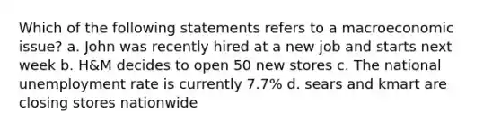 Which of the following statements refers to a macroeconomic issue? a. John was recently hired at a new job and starts next week b. H&M decides to open 50 new stores c. The national unemployment rate is currently 7.7% d. sears and kmart are closing stores nationwide