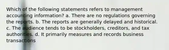 Which of the following statements refers to management accounting information? a. There are no regulations governing the reports. b. The reports are generally delayed and historical. c. The audience tends to be stockholders, creditors, and tax authorities. d. It primarily measures and records business transactions