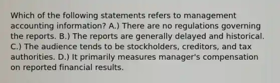 Which of the following statements refers to management accounting information? A.) There are no regulations governing the reports. B.) The reports are generally delayed and historical. C.) The audience tends to be stockholders, creditors, and tax authorities. D.) It primarily measures manager's compensation on reported financial results.