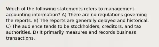 Which of the following statements refers to management accounting information? A) There are no regulations governing the reports. B) The reports are generally delayed and historical. C) The audience tends to be stockholders, creditors, and tax authorities. D) It primarily measures and records business transactions.