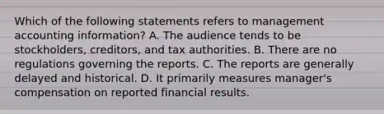 Which of the following statements refers to management accounting​ information? A. The audience tends to be​ stockholders, creditors, and tax authorities. B. There are no regulations governing the reports. C. The reports are generally delayed and historical. D. It primarily measures​ manager's compensation on reported financial results.