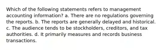 Which of the following statements refers to management accounting information? a. There are no regulations governing the reports. b. The reports are generally delayed and historical. c. The audience tends to be stockholders, creditors, and tax authorities. d. It primarily measures and records business transactions.