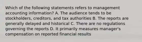 Which of the following statements refers to management accounting information? A. The audience tends to be stockholders, creditors, and tax authorities B. The reports are generally delayed and historical C. There are no regulations governing the reports D. It primarily measures manager's compensation on reported financial results