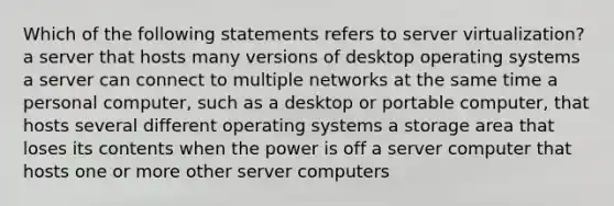 Which of the following statements refers to server virtualization? a server that hosts many versions of desktop operating systems a server can connect to multiple networks at the same time a personal computer, such as a desktop or portable computer, that hosts several different operating systems a storage area that loses its contents when the power is off a server computer that hosts one or more other server computers