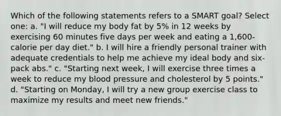 Which of the following statements refers to a SMART goal? Select one: a. "I will reduce my body fat by 5% in 12 weeks by exercising 60 minutes five days per week and eating a 1,600-calorie per day diet." b. I will hire a friendly personal trainer with adequate credentials to help me achieve my ideal body and six-pack abs." c. "Starting next week, I will exercise three times a week to reduce my blood pressure and cholesterol by 5 points." d. "Starting on Monday, I will try a new group exercise class to maximize my results and meet new friends."