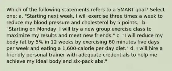 Which of the following statements refers to a SMART goal? Select one: a. "Starting next week, I will exercise three times a week to reduce my blood pressure and cholesterol by 5 points." b. "Starting on Monday, I will try a new group exercise class to maximize my results and meet new friends." c. "I will reduce my body fat by 5% in 12 weeks by exercising 60 minutes five days per week and eating a 1,600-calorie per day diet." d. I will hire a friendly personal trainer with adequate credentials to help me achieve my ideal body and six-pack abs."