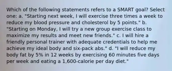 Which of the following statements refers to a SMART goal? Select one: a. "Starting next week, I will exercise three times a week to reduce my blood pressure and cholesterol by 5 points." b. "Starting on Monday, I will try a new group exercise class to maximize my results and meet new friends." c. I will hire a friendly personal trainer with adequate credentials to help me achieve my ideal body and six-pack abs." d. "I will reduce my body fat by 5% in 12 weeks by exercising 60 minutes five days per week and eating a 1,600-calorie per day diet."