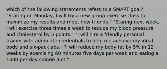 which of the following statements refers to a SMART goal? "Staring on Monday, I will try a new group exercise class to maximize my results and meet new friends." "Staring next week, i will exercise three times a week to reduce my blood pressure and cholesterol by 5 points." "I will hire a friendly personal trainer with adequate credentials to help me achieve my ideal body and six-pack abs." "i will reduce my body fat by 5% in 12 weeks by exercising 60 minutes five days per week and eating a 1600 per day calorie diet."