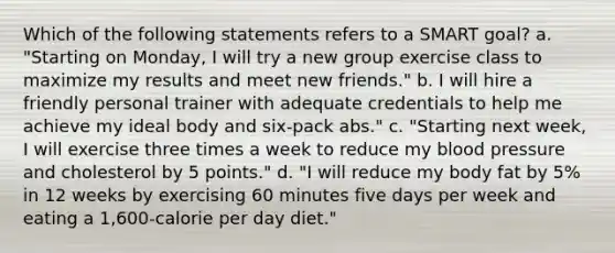 Which of the following statements refers to a SMART goal? a. "Starting on Monday, I will try a new group exercise class to maximize my results and meet new friends." b. I will hire a friendly personal trainer with adequate credentials to help me achieve my ideal body and six-pack abs." c. "Starting next week, I will exercise three times a week to reduce my blood pressure and cholesterol by 5 points." d. "I will reduce my body fat by 5% in 12 weeks by exercising 60 minutes five days per week and eating a 1,600-calorie per day diet."