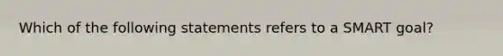 Which of the following statements refers to a SMART goal?