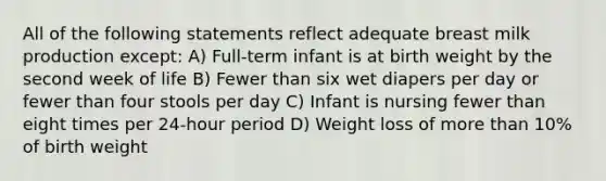 All of the following statements reflect adequate breast milk production except: A) Full-term infant is at birth weight by the second week of life B) Fewer than six wet diapers per day or fewer than four stools per day C) Infant is nursing fewer than eight times per 24-hour period D) Weight loss of more than 10% of birth weight