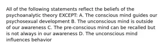 All of the following statements reflect the beliefs of the psychoanalytic theory EXCEPT: A. The conscious mind guides our psychosexual development B. The unconscious mind is outside of our awareness C. The pre-conscious mind can be recalled but is not always in our awareness D. The unconscious mind influences behavior