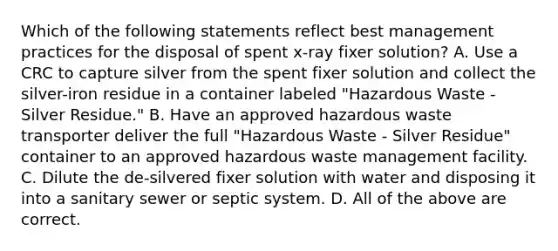 Which of the following statements reflect best management practices for the disposal of spent x-ray fixer solution? A. Use a CRC to capture silver from the spent fixer solution and collect the silver-iron residue in a container labeled "Hazardous Waste - Silver Residue." B. Have an approved hazardous waste transporter deliver the full "Hazardous Waste - Silver Residue" container to an approved hazardous waste management facility. C. Dilute the de-silvered fixer solution with water and disposing it into a sanitary sewer or septic system. D. All of the above are correct.