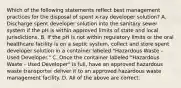 Which of the following statements reflect best management practices for the disposal of spent x-ray developer solution? A. Discharge spent developer solution into the sanitary sewer system if the pH is within approved limits of state and local jurisdictions. B. If the pH is not within regulatory limits or the oral healthcare facility is on a septic system, collect and store spent developer solution in a container labeled "Hazardous Waste - Used Developer." C. Once the container labeled "Hazardous Waste - Used Developer" is full, have an approved hazardous waste transporter deliver it to an approved hazardous waste management facility. D. All of the above are correct.