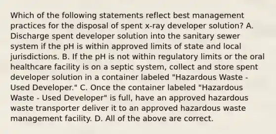 Which of the following statements reflect best management practices for the disposal of spent x-ray developer solution? A. Discharge spent developer solution into the sanitary sewer system if the pH is within approved limits of state and local jurisdictions. B. If the pH is not within regulatory limits or the oral healthcare facility is on a septic system, collect and store spent developer solution in a container labeled "Hazardous Waste - Used Developer." C. Once the container labeled "Hazardous Waste - Used Developer" is full, have an approved hazardous waste transporter deliver it to an approved hazardous waste management facility. D. All of the above are correct.