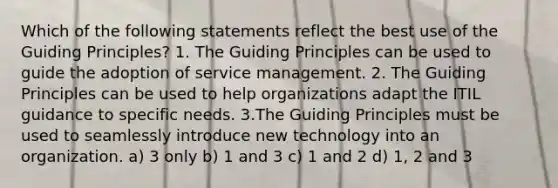 Which of the following statements reflect the best use of the Guiding Principles? 1. The Guiding Principles can be used to guide the adoption of service management. 2. The Guiding Principles can be used to help organizations adapt the ITIL guidance to specific needs. 3.The Guiding Principles must be used to seamlessly introduce new technology into an organization. a) 3 only b) 1 and 3 c) 1 and 2 d) 1, 2 and 3